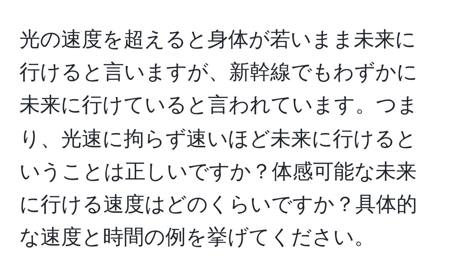 光の速度を超えると身体が若いまま未来に行けると言いますが、新幹線でもわずかに未来に行けていると言われています。つまり、光速に拘らず速いほど未来に行けるということは正しいですか？体感可能な未来に行ける速度はどのくらいですか？具体的な速度と時間の例を挙げてください。