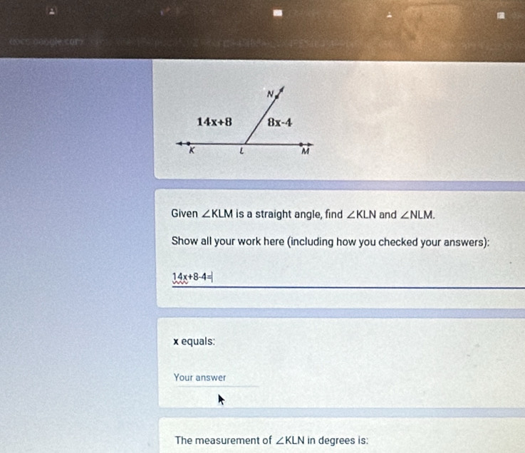 20 (5
Given ∠ KLM is a straight angle, find ∠ KLN and ∠ NLM.
Show all your work here (including how you checked your answers):
14x+8-4=
x equals:
Your answer
The measurement of ∠ KLN in degrees is: