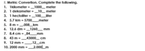 Metric Convertion. Complete the following. 
1. 1kilometer = _ 1000 _ meler 
2. 1 dekamet if= _ 10_  meter
3. 1 hectoliter = _ 100 _ lifer 
4. 5.7km=5700 _  meter
5. 8m= _ _ 008 _ _ km
6. 12.6dm= _ 1260 _  mm
7. 8.4cm=_ 84 _ mm
8. 43m= _ 43000 _  cm
9. 12mm= _ . 12_  cm
10. 2000mm= _.000 _ 6