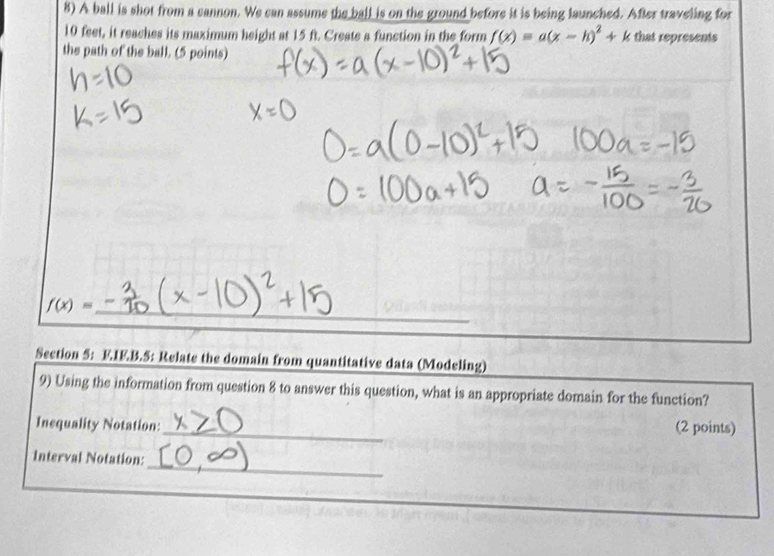 A ball is shot from a cannon. We can assume the ball is on the ground before it is being launched. After traveling for
10 feet, it reaches its maximum height at 15 ft. Create a function in the form f(x)=a(x-h)^2+k that represents 
the path of the ball. (5 points) 
_ f(x)=
Section 5: E.IE.B.5: Relate the domain from quantitative data (Modeling) 
9) Using the information from question 8 to answer this question, what is an appropriate domain for the function? 
Inequality Notation: _(2 points) 
_ 
Interval Notation: