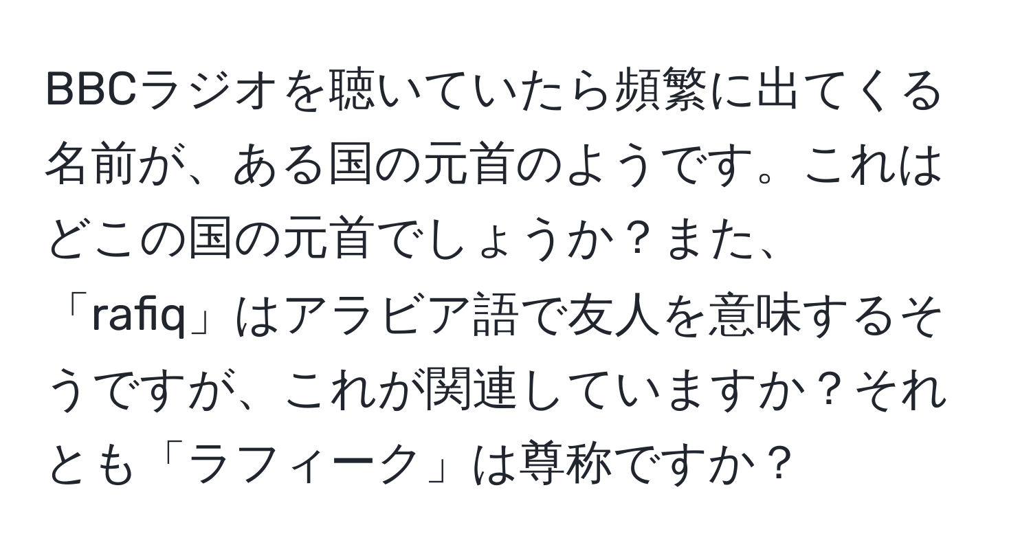 BBCラジオを聴いていたら頻繁に出てくる名前が、ある国の元首のようです。これはどこの国の元首でしょうか？また、「rafiq」はアラビア語で友人を意味するそうですが、これが関連していますか？それとも「ラフィーク」は尊称ですか？