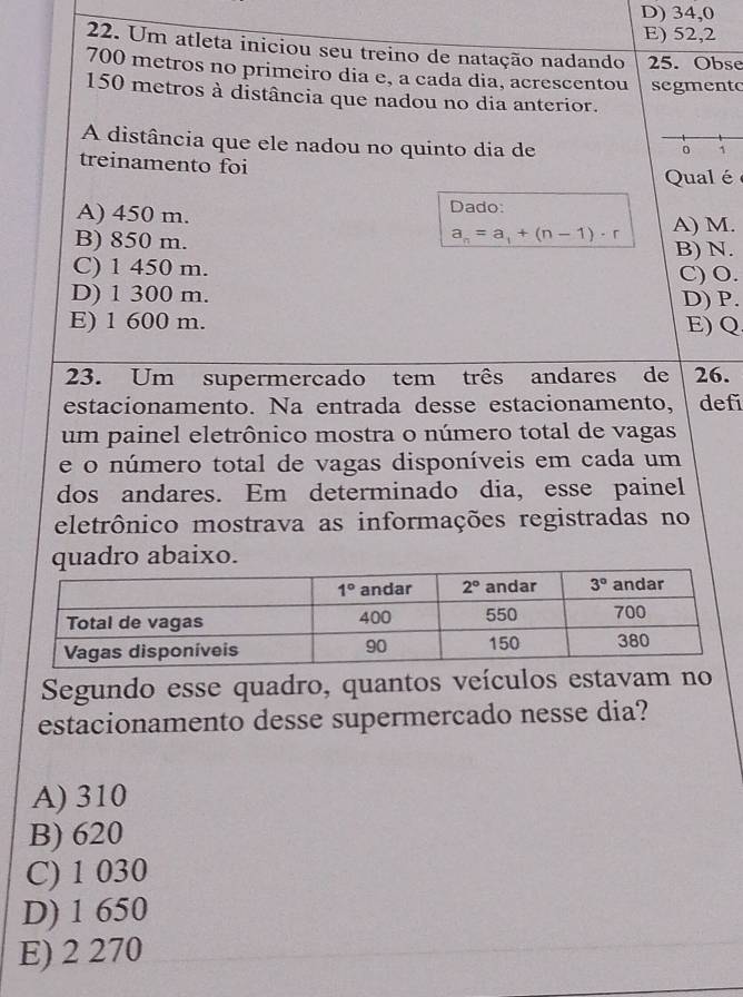 D) 34,0
E) 52,2
22. Um atleta iniciou seu treino de natação nadando 25. Obse
700 metros no primeiro dia e, a cada dia, acrescentou segmento
150 metros à distância que nadou no dia anterior.
A distância que ele nadou no quinto dia de
0 1
treinamento foi
Qual é
A) 450 m. Dado: A) M.
a_n=a_1+(n-1)· r
B) 850 m. B) N.
C) 1 450 m. C) O.
D) 1 300 m. D) P.
E) 1 600 m. E) Q
23. Um supermercado tem três andares de 26.
estacionamento. Na entrada desse estacionamento, def
um painel eletrônico mostra o número total de vagas
e o número total de vagas disponíveis em cada um
dos andares. Em determinado dia, esse painel
eletrônico mostrava as informações registradas no
quadro abaixo.
Segundo esse quadro, quantos veículos estavam no
estacionamento desse supermercado nesse dia?
A) 310
B) 620
C) 1 030
D) 1 650
E) 2 270