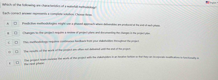 English 
Which of the following are characteristics of a waterfall methodology?
Each correct answer represents a complete solution. Choose three.
A Predictive methodologies might use a phased approach where deliverables are produced at the end of each phase.
B Changes to the project require a review of project plans and documenting the changes in the project plan.
C This methodology requires continuous feedback from your stakeholders throughout the project.
D The results of the work of the project are often not delivered until the end of the project.
The project team reviews the work of the project with the stakeholders in an iterative fashion so that they can incorporate modifications to functionality in
E the next phase.