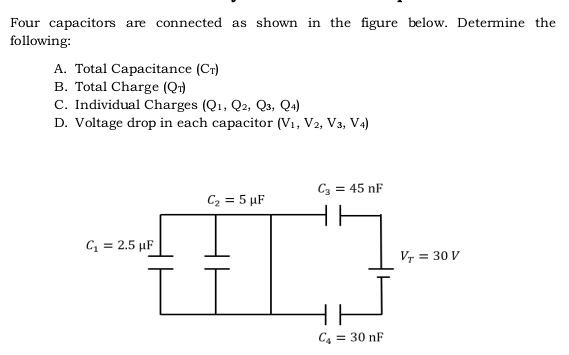 Four capacitors are connected as shown in the figure below. Determine the
following:
A. Total Capacitance (C_T)
B. Total Charge (Q_T)
C. Individual Charges (Q_1,Q_2,Q_3,Q_4)
D. Voltage drop in each capacitor (V_1,V_2,V_3,V_4)