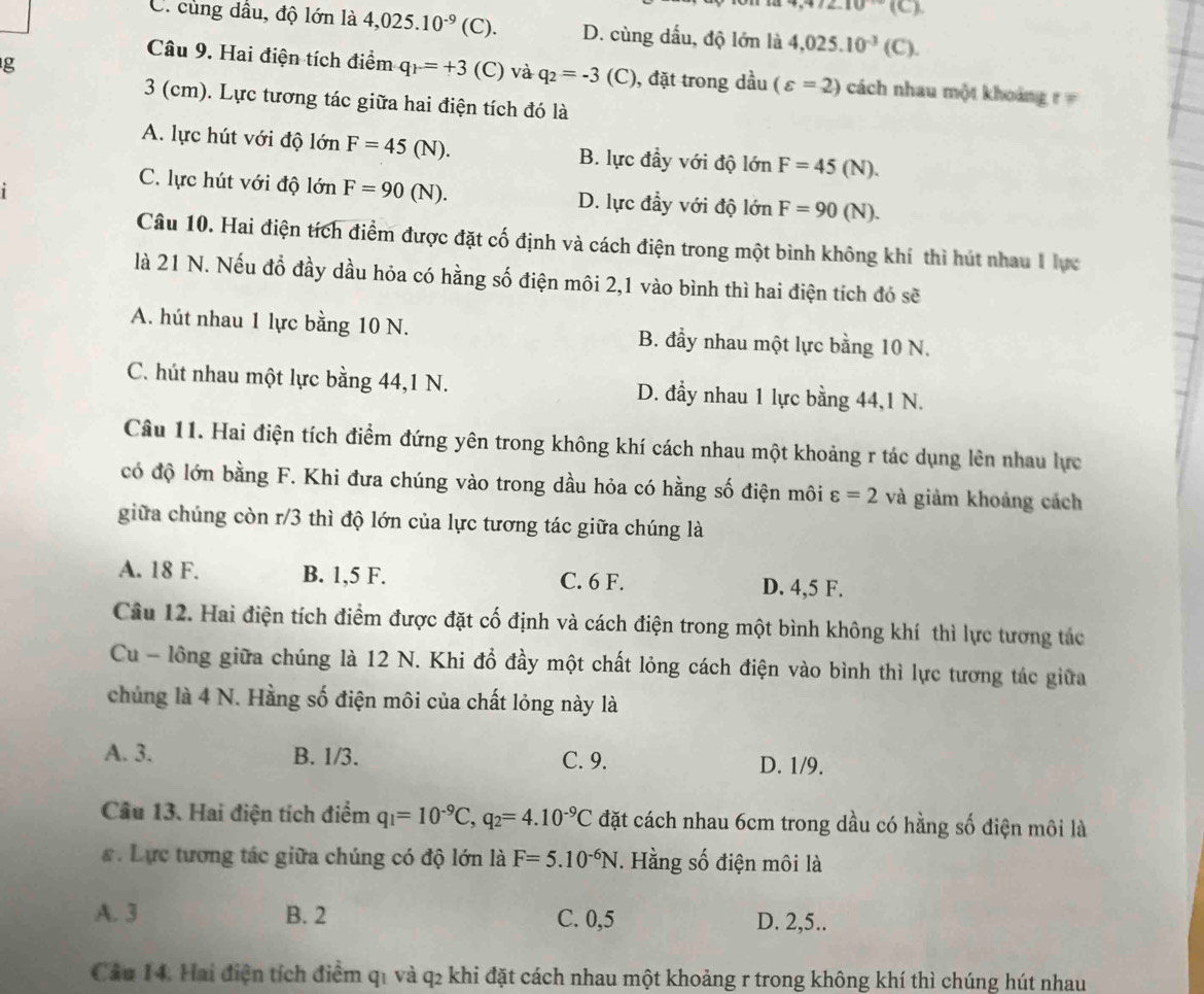 2.10°10 a
C. cùng dầu, độ lớn là 4,025.10^(-9)(C ). D. cùng dấu, độ lớn là 4,025.10^(-3)(C).
g
Câu 9. Hai điện tích điểm q_P=+3(C) và q_2=-3 (C), đặt trong dầu (varepsilon =2) cách nhau một khoảng r 
3 (cm). Lực tương tác giữa hai điện tích đó là
A. lực hút với độ lớn F=45(N). B. lực đầy với độ lớn F=45(N).
C. lực hút với độ lớn F=90(N). D. lực đầy với độ lớn F=90(N).
Câu 10. Hai điện tích điểm được đặt cố định và cách điện trong một bình không khí thì hút nhau I lực
là 21 N. Nếu đồ đầy dầu hỏa có hằng số điện môi 2,1 vào bình thì hai điện tích đó sẽ
A. hút nhau 1 lực bằng 10 N. B. đầy nhau một lực bằng 10 N.
C. hút nhau một lực bằng 44,1 N. D. đầy nhau 1 lực bằng 44,1 N.
Câu 11. Hai điện tích điểm đứng yên trong không khí cách nhau một khoảng r tác dụng lên nhau lực
có độ lớn bằng F. Khi đưa chúng vào trong dầu hỏa có hằng số điện môi varepsilon =2 và giảm khoảng cách
giữa chúng còn r/3 thì độ lớn của lực tương tác giữa chúng là
A. 18 F. B. 1,5 F. C. 6 F. D. 4,5 F.
Câu 12. Hai điện tích điểm được đặt cố định và cách điện trong một bình không khí thì lực tương tác
Cu - lồng giữa chúng là 12 N. Khi đổ đầy một chất lỏng cách điện vào bình thì lực tương tác giữa
chủng là 4 N. Hằng số điện môi của chất lỏng này là
A. 3. B. 1/3. C. 9. D. 1/9.
Câu 13. Hai điện tích điểm q_1=10^(-9)C,q_2=4.10^(-9)C đặt cách nhau 6cm trong dầu có hằng số điện môi là
. Lực tương tác giữa chúng có độ lớn là F=5.10^(-6)N. Hằng số điện môi là
A. 3 B. 2 C. 0,5 D. 2,5..
Câu 14. Hai điện tích điểm q1 và q2 khi đặt cách nhau một khoảng r trong không khí thì chúng hút nhau