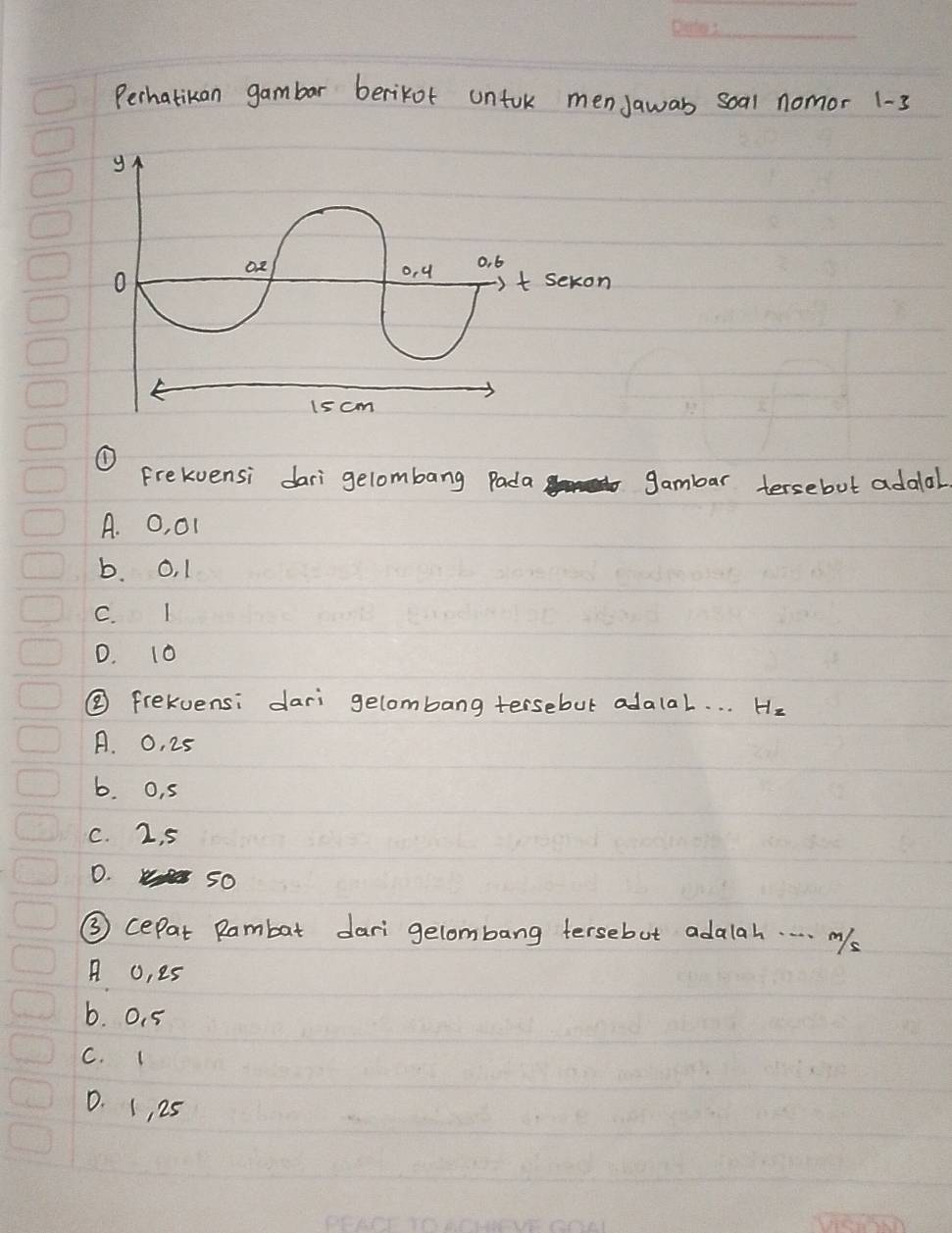 Perhatikan gambar berikot untok menJawas soal nomor 1-3
① Frekvensi dari gelombang Pada gambar tersebut adolal.
A. O, 01
b. O, 1
C. I
D. 10
② frekvensi dari gelombang tersebut adalal. . . He
A. 0, 25
b. o, 5
C. 2, 5
D. so
③ cepat Rambat dari gelombang tersebut adalah. . . . ms
A o, es
b. 0. 5
C. (
D. (, 25