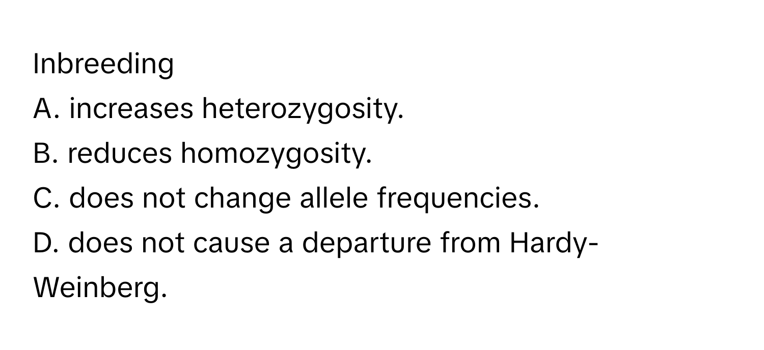 Inbreeding

A. increases heterozygosity.
B. reduces homozygosity.
C. does not change allele frequencies.
D. does not cause a departure from Hardy-Weinberg.