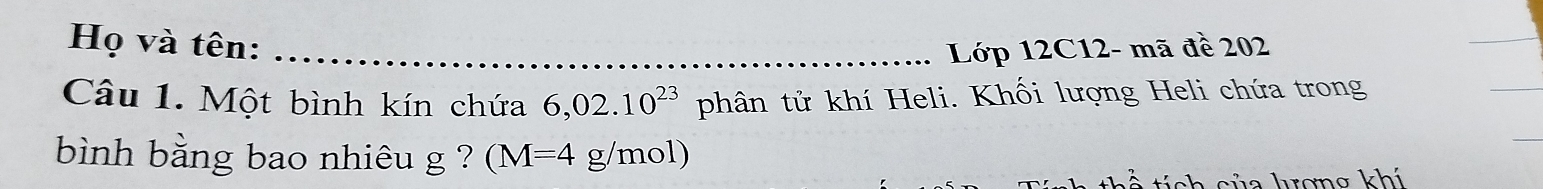 Họ và tên: _Lớp 12C12- mã đề 202
Câu 1. Một bình kín chứa 6,02.10^(23) phân tử khí Heli. Khối lượng Heli chứa trong 
bình bằng bao nhiêu g ? (M=4 g/mol) 
tích cửa krợng khí