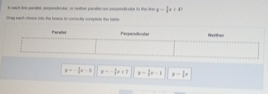 ts each line parallel, perpendicular, or neither parallel nor perpendicular to the line y= 2/3 x+4
Drag each choice into the boxes to correctly complete the table
y=- 2/3 x-5 y=- 3/2 x+7 y= 3/3 x-1 y= 3/3 x