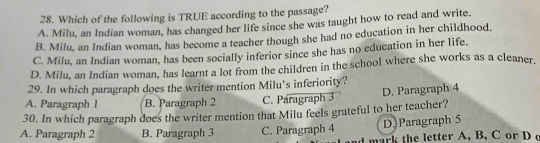 Which of the following is TRUE according to the passage?
A. Milu, an Indian woman, has changed her life since she was taught how to read and write.
B. Milu, an Indian woman, has become a teacher though she had no education in her childhood.
C. Milu, an Indian woman, has been socially inferior since she has no education in her life.
D. Milu, an Indian woman, has learnt a lot from the children in the school where she works as a cleaner.
29. In which paragraph does the writer mention Milu’s inferiority?
A. Paragraph 1 B. Paragraph 2 C. Paragraph 3 D. Paragraph 4
30. In which paragraph does the writer mention that Milu feels grateful to her teacher?
A. Paragraph 2 B. Paragraph 3 C. Paragraph 4 D. Paragraph 5
mark the letter A, B, C or D c