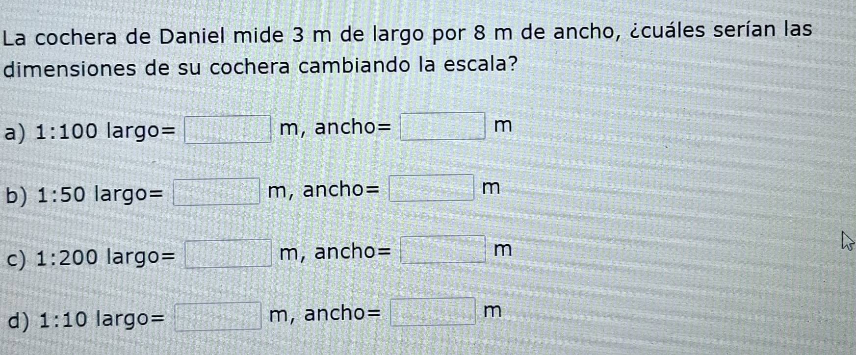 La cochera de Daniel mide 3 m de largo por 8 m de ancho, ¿cuáles serían las
dimensiones de su cochera cambiando la escala?
a) 1:100largo=□ m , ancho =□ m
b) 1:50 largo =□ m , ancho =□ m
c) 1:200 largo =□ m , ancho =□ m
d) 1:10 largo =□ m , ancho =□ m