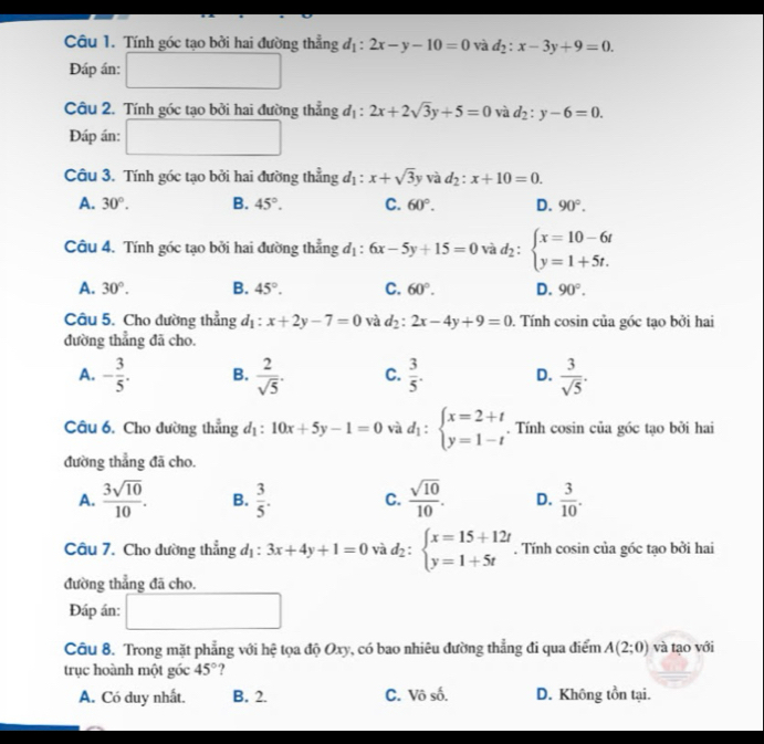 Tính góc tạo bởi hai đường thẳng d_1:2x-y-10=0 và d_2:x-3y+9=0.
Đáp án:
Câu 2. Tính góc tạo bởi hai đường thẳng d_1:2x+2sqrt(3)y+5=0 và d_2:y-6=0.
Đáp án: □  □ 
Câu 3. Tính góc tạo bởi hai đường thẳng d_1:x+sqrt(3)y và d_2:x+10=0.
A. 30°. B. 45°. C. 60°. D. 90°.
Câu 4. Tính góc tạo bởi hai đường thẳng d_1:6x-5y+15=0 và d_2:beginarrayl x=10-6t y=1+5t.endarray.
A. 30°. B. 45°. C. 60°. D. 90°.
Câu 5. Cho đường thẳng d_1:x+2y-7=0 và d_2:2x-4y+9=0. Tính cosin của góc tạo bởi hai
đường thẳng đã cho.
A. - 3/5 . B.  2/sqrt(5) . C.  3/5 . D.  3/sqrt(5) .
Câu 6. Cho đường thẳng đị : 10x+5y-1=0 và d_1:beginarrayl x=2+t y=1-tendarray.. Tính cosin của góc tạo bởi hai
đường thẳng đã cho.
A.  3sqrt(10)/10 . B.  3/5 . C.  sqrt(10)/10 . D.  3/10 .
Câu 7. Cho dường thẳng đị : 3x+4y+1=0 và d_2:beginarrayl x=15+12t y=1+5tendarray.. Tính cosin của góc tạo bởi hai
đường thẳng đã cho.
Đáp án: (-3,4) □ 
Câu 8. Trong mặt phẳng với hệ tọa độ Oxy, có bao nhiêu đường thẳng đi qua điểm A(2;0) và tạo với
trục hoành một góc 45° ?
A. Có duy nhất. B. 2. C. Vô số. D. Không tồn tại.