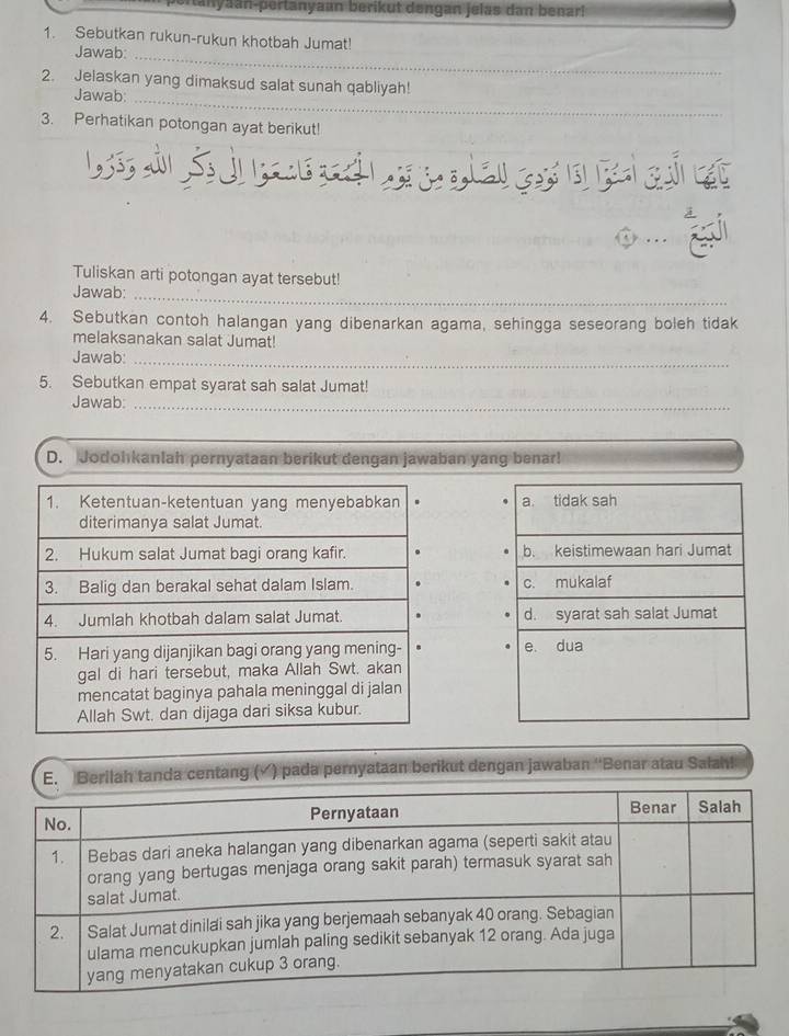 bertanyaan-pertanyaan berikut dengan jelas dan benarl 
1. Sebutkan rukun-rukun khotbah Jumat! 
Jawab:_ 
2. Jelaskan yang dimaksud salat sunah qabliyah! 
Jawab:_ 
3. Perhatikan potongan ayat berikut! 
Tuliskan arti potongan ayat tersebut! 
Jawab: 
_ 
4. Sebutkan contoh halangan yang dibenarkan agama, sehingga seseorang boleh tidak 
melaksanakan salat Jumat! 
Jawab:_ 
5. Sebutkan empat syarat sah salat Jumat! 
Jawab:_ 
D. Jodohkanlah pernyataan berikut dengan jawaban yang benar! 


tanda centang (▲) pada pernyataan berikut dengan jawaban ''Benar atau Salah!