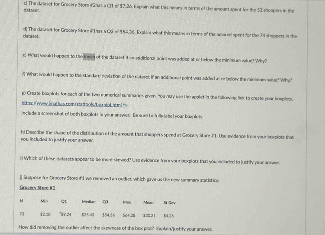 The dataset for Grocery Store #2has a Q1 of $7.26. Explain what this means in terms of the amount spent for the 52 shoppers in the 
dataset. 
d) The dataset for Grocery Store #1has a Q3 of $54.36. Explain what this means in terms of the amount spent for the 74 shoppers in the 
dataset. 
e) What would happen to the mean of the dataset if an additional point was added at or below the minimum value? Why? 
f) What would happen to the standard deviation of the dataset if an additional point was added at or below the minimum value? Why? 
g) Create boxplots for each of the two numerical summaries given. You may use the applet in the following link to create your boxplots. 
https://www.imathas.com/stattools/boxplot.html (> 
Include a screenshot of both boxplots in your answer. Be sure to fully label your boxplots. 
h) Describe the shape of the distribution of the amount that shoppers spend at Grocery Store #1. Use evidence from your boxplots that 
you included to justify your answer. 
i) Which of these datasets appear to be more skewed? Use evidence from your boxplots that you included to justify your answer. 
j) Suppose for Grocery Store #1 we removed an outlier, which gave us the new summary statistics: 
Grocery Store #1 
N Min Q1 Median Q3 Max Mean St Dev 
73 $2.18 * $9.24 $25.43 $54.36 $64.28 $30.21 $4.26
How did removing the outlier affect the skewness of the box plot? Explain/justify your answer.