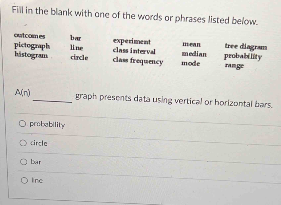 Fill in the blank with one of the words or phrases listed below.
outcomes bar experiment mean tree diagram
pictograph line class interval median probability
histogram circle class frequency mode range
A(n) _graph presents data using vertical or horizontal bars.
probability
circle
bar
line