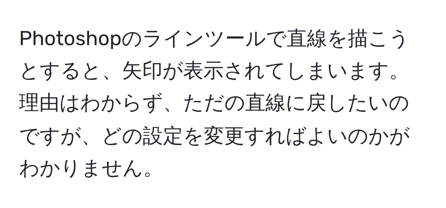 Photoshopのラインツールで直線を描こうとすると、矢印が表示されてしまいます。理由はわからず、ただの直線に戻したいのですが、どの設定を変更すればよいのかがわかりません。