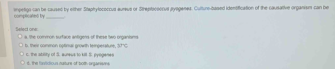 Impetigo can be caused by either Staphylococcus aureus or Streptococcus pyogenes. Culture-based identification of the causative organism can be
complicated by_ _.
Select one:
a. the common surface antigens of these two organisms
b. their common optimal growth temperature, 37°C
c. the ability of S. aureus to kill S. pyogenes
d. the fastidious nature of both organisms