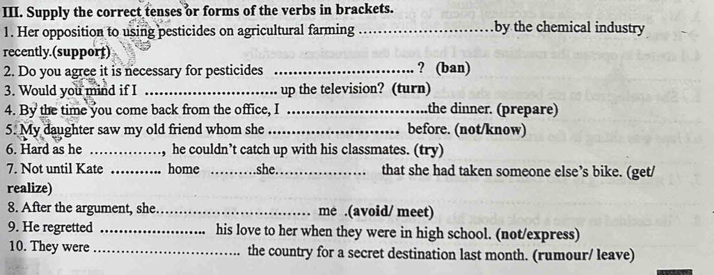 Supply the correct tenses or forms of the verbs in brackets. 
1. Her opposition to using pesticides on agricultural farming _by the chemical industry 
recently.(support) 
2. Do you agree it is necessary for pesticides _? (ban) 
3. Would you mind if I _up the television? (turn) 
4. By the time you come back from the office, I _the dinner. (prepare) 
5. My daughter saw my old friend whom she _before. (not/know) 
6. Hard as he _he couldn’t catch up with his classmates. (try) 
7. Not until Kate _home_ she._ that she had taken someone else’s bike. (get/ 
realize) 
8. After the argument, she._ me .(avoid/ meet) 
9. He regretted _his love to her when they were in high school. (not/express) 
10. They were _the country for a secret destination last month. (rumour/ leave)