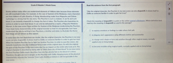 Grade II Module 1 Model Esuy  Rood this sontence frm the frst maraerash 
Stories written sodey often use modernined elements of folkdore tales because those elements
are still mearsingfull today. For example, in the case of Summer of the Marposus, many characters "Like the original character, the Peuchen in my new scene can also shapeshifl. It shows itself to
are from folkfore of Latin America. A flying, blood sucking stake from Maguche and Chilote Oxtilla as someone familiar in order to gain her trust."
reythology is a strong rival for amy story. The Peuches is such a creature. It can fly and suck
blood. It can instantly shapeshift to change the form it takes. The Peuchen also hypnotives it Check the meaning of shapeshint in a print or the online Learner's Diclonarx. Which defnition best
victims in order to suck their blood. It can only be defeated by a machi, a Mapuche Medicine matches the meaning of shapeshift as used in the passage!
Woran, Is the new scese I ave written for Summor of the Mariposn modernizing the Peuchon.
I have kept many characteristics of the original monster so that it is recognizable, but I hae
that things are not always as they appear. modemired the tale ly writing in two Peuchens, a brother and sister, to illustrate the theme to express emotions or feelings to make others fest safe
In some ways the two depictions are similar. Like the original character, the Peachen in my nee to disuuive ose's appearance using diffment clothes and accessorie
scese can also shapeshift. It shows ituelf to Odilia as someone familar in order to gain her trust. to change one's shape or form into another through oftes magical mears, sormally
When the modem Peuchen has to fight her brother Peuchen, in onder to save the sisters, she
instantly travafones into the traditionall flying snake of the original story. As with the originall, applied only to living beings
she guze of the Peuchen in she rew scene also has an impact on the victir who looks at it. The to become inviuble using magical spells, normally applied only to living beings
"drain then dry of their blood," In my new scame.
she first Peuches Ovlla meets des tbes how she fun atready fed on the blood of a sheep.
Therefore, the girl are not in danger, as the Peuchen telh Coltia, Kneping manry of the phnical
chatacterlutics ensures the 'monster' from Laltin American folkione is vtill recognizable in the
new scere