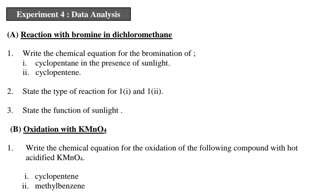 Experiment 4 : Data Analysis 
(A) Reaction with bromine in dichloromethane 
1. Write the chemical equation for the bromination of ; 
i. cyclopentane in the presence of sunlight. 
ii. cyclopentene. 
2. State the type of reaction for 1(i) and (11)
3. State the function of sunlight . 
(B) Oxidation with KMnO₄
1. Write the chemical equation for the oxidation of the following compound with hot 
acidified KMnO4. 
i. cyclopentene 
ii. methylbenzene