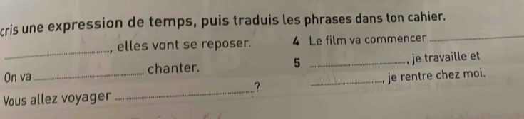 cris une expression de temps, puis traduis les phrases dans ton cahier. 
_ 
_ 
, elles vont se reposer. 4 Le film va commencer 
On va chanter. 5 _, je travaille et 
.? 
Vous allez voyager __, je rentre chez moi.