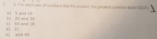 For each pair of numbers find the product, the greatest common factor (GCF)
a) 5 and 10
b) 20 and 30
c) 64 and 18
d) 21
e) and 49