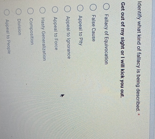 Identify what kind of fallacy is being described. *
Get out of my sight or I will kick you out.
Fallacy of Equivocation
False Cause
Appeal to Pity
Appeal to Ignorance
Appeal to Force
Hasty Generalization
Composition
Division
Appeal to People