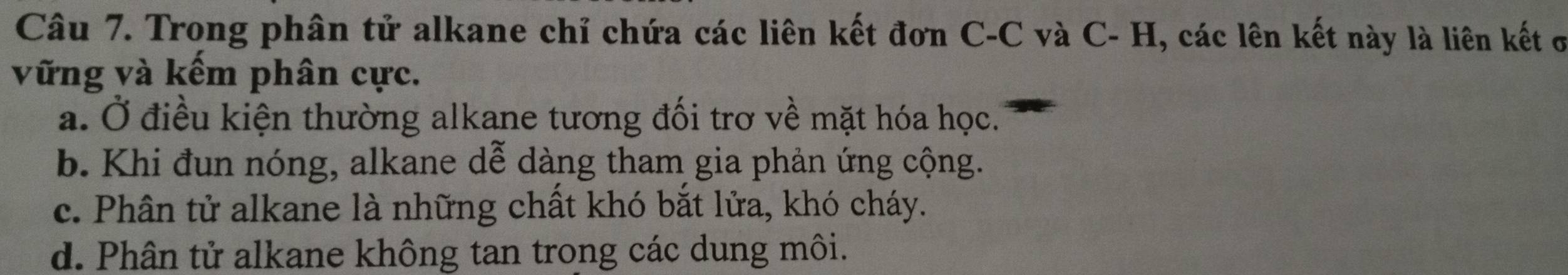 Trong phân tử alkane chỉ chứa các liên kết đơn C-C và C- H, các lên kết này là liên kết ở
vững và kếm phân cực.
a. Ở điều kiện thường alkane tương đối trơ về mặt hóa học.
b. Khi đun nóng, alkane dễ dàng tham gia phản ứng cộng.
c. Phân tử alkane là những chất khó bắt lửa, khó cháy.
d. Phân tử alkane không tan trong các dung môi.