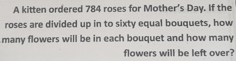 A kitten ordered 784 roses for Mother’s Day. If the 
roses are divided up in to sixty equal bouquets, how 
many flowers will be in each bouquet and how many 
flowers will be left over?