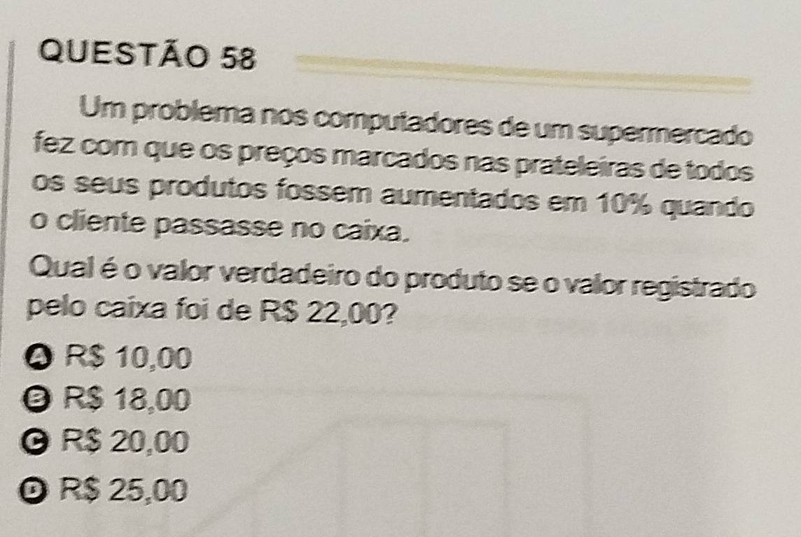 Um problema nos computadores de um supermercado
fez com que os preços marcados nas prateleiras de todos
os seus produtos fossem aumentados em 10% quando
o cliente passasse no caixa.
Qual é o valor verdadeiro do produto se o valor registrado
pelo caixa foi de R$ 22,00?
Q R $ 10,00
R$ 18,00
O R$ 20,00
© R$ 25,00