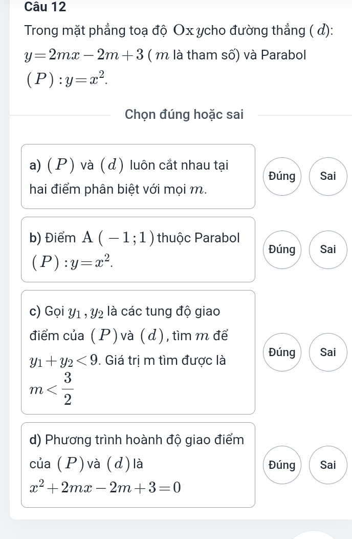 Trong mặt phẳng toạ độ Ox ycho đường thẳng ( d):
y=2mx-2m+3 ( m là tham số) và Parabol
(P):y=x^2. 
Chọn đúng hoặc sai 
a) ( P ) và (d ) luôn cắt nhau tại Đúng Sai 
hai điểm phân biệt với mọi m. 
b) Điểm A(-1;1) thuộc Parabol 
Đúng Sai
(P):y=x^2. 
c) Gọi Y1 , Y2 là các tung độ giao 
điểm của ( P ) và ( d), tìm m để
y_1+y_2<9</tex> . Giá trị m tìm được là Đúng Sai
m
d) Phương trình hoành độ giao điểm 
của (P) và (d) là Đúng Sai
x^2+2mx-2m+3=0