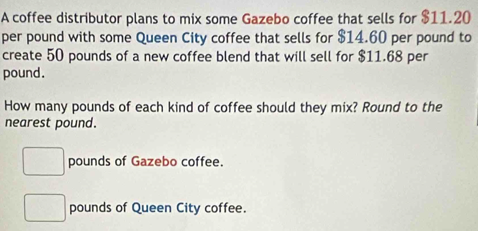 A coffee distributor plans to mix some Gazebo coffee that sells for $11.20
per pound with some Queen City coffee that sells for $14.60 per pound to 
create 50 pounds of a new coffee blend that will sell for $11.68 per
pound. 
How many pounds of each kind of coffee should they mix? Round to the 
nearest pound.
pounds of Gazebo coffee.
pounds of Queen City coffee.