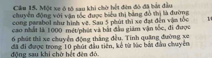 Một xe ô tô sau khi chờ hết đèn đỏ đã bắt đầu 
chuyển động với vận tốc được biểu thị bằng đồ thị là đường 
cong parabol như hình vẽ. Sau 5 phút thì xe đạt đến vận tốc 1 
cao nhất là 1000 mét/phút và bắt đầu giảm vận tốc, đi được
6 phút thì xe chuyền động thẳng đều. Tính quặng đường xe
đã đi được trong 10 phút đầu tiên, kể từ lúc bắt đầu chuyền 
động sau khi chờ hết đèn đỏ.