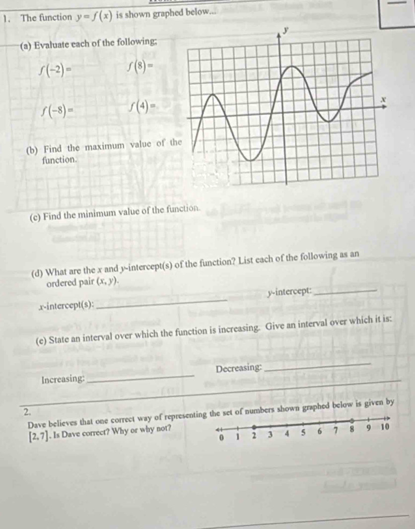 The function y=f(x) is shown graphed below... 
(a) Evaluate each of the following;
f(-2)=
f(8)=
f(-8)=
f(4)=
(b) Find the maximum value of t 
function. 
(c) Find the minimum value of the function. 
(d) What are the x and y-intercept(s) of the function? List each of the following as an 
_ 
ordered pair (x,y). 
x-intercept(s):_ y-intercept: 
(e) State an interval over which the function is increasing. Give an interval over which it is: 
Increasing:_ Decreasing: 
_ 
_ 
_ 
_ 
2. 
Dave believes that one correct way of represent of numbers shown graphed below is given by
[2,7]. Is Dave correct? Why or why not?