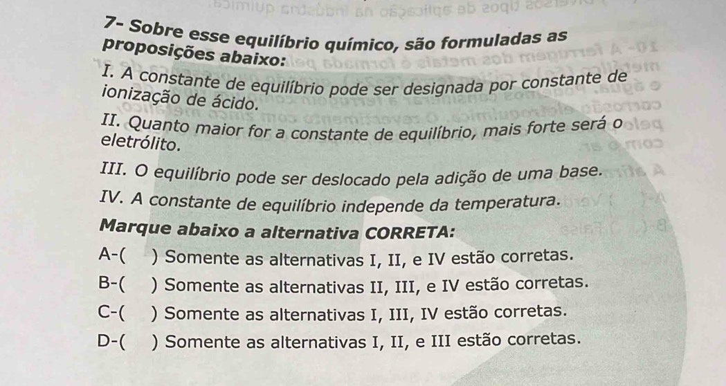 7- Sobre esse equilíbrio químico, são formuladas as
proposições abaixo:
I. A constante de equilíbrio pode ser designada por constante de
ionização de ácido.
II. Quanto maior for a constante de equilíbrio, mais forte será o
eletrólito.
III. O equilíbrio pode ser deslocado pela adição de uma base.
IV. A constante de equilíbrio independe da temperatura.
Marque abaixo a alternativa CORRETA:
A-( ) Somente as alternativas I, II, e IV estão corretas.
B-( ) Somente as alternativas II, III, e IV estão corretas.
C-( ) Somente as alternativas I, III, IV estão corretas.
D-( ) Somente as alternativas I, II, e III estão corretas.