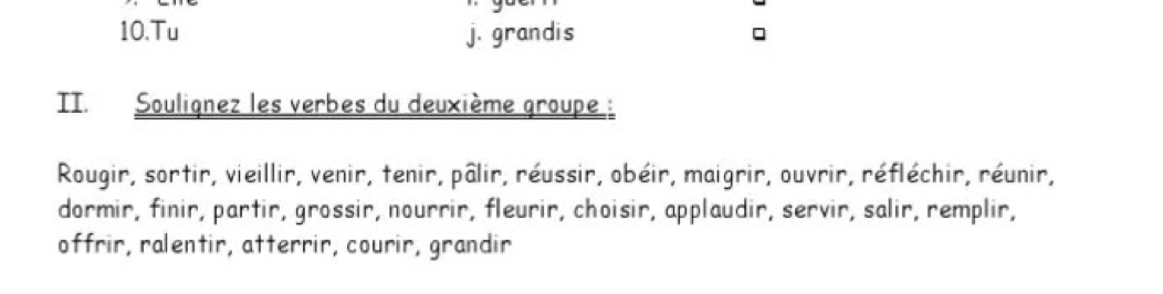 .. 
10.Tu j. grandis 
TT. Soulignez les verbes du deuxième groupe : 
Rougir, sortir, vieillir, venir, tenir, pâlir, réussir, obéir, maigrir, ouvrir, réfléchir, réunir, 
dormir, finir, partir, grossir, nourrir, fleurir, choisir, applaudir, servir, salir, remplir, 
offrir, ralentir, atterrir, courir, grandir