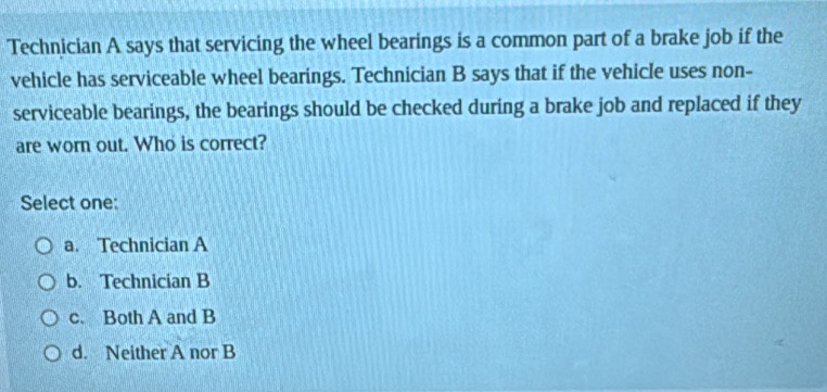 Technician A says that servicing the wheel bearings is a common part of a brake job if the
vehicle has serviceable wheel bearings. Technician B says that if the vehicle uses non-
serviceable bearings, the bearings should be checked during a brake job and replaced if they
are worn out. Who is correct?
Select one:
a. Technician A
b. Technician B
c. Both A and B
d. Neither A nor B