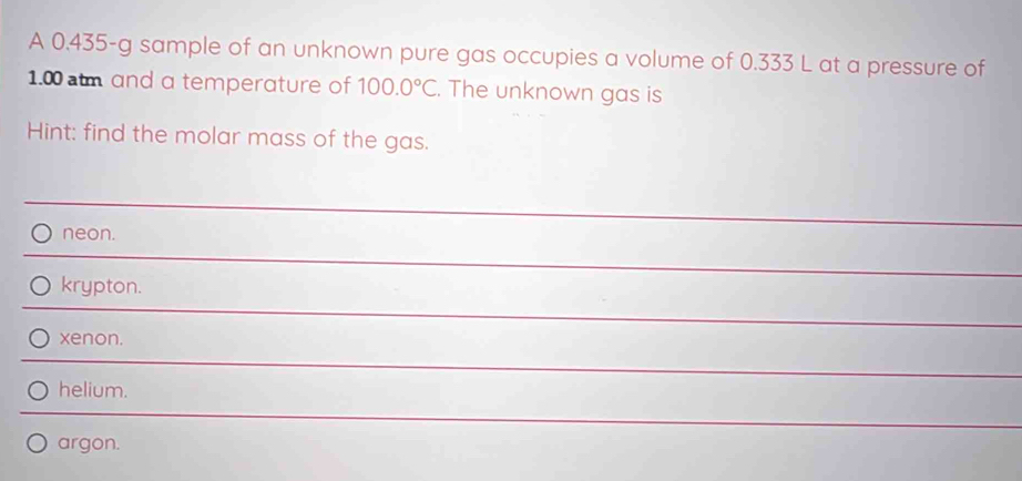 A 0.435-g sample of an unknown pure gas occupies a volume of 0.333 L at a pressure of
1.0 m and a temperature of 100.0°C. The unknown gas is
Hint: find the molar mass of the gas.
neon.
krypton.
xenon.
helium.
argon.