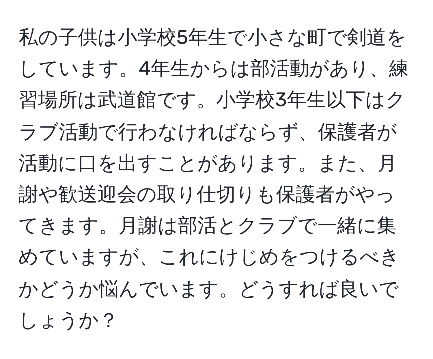 私の子供は小学校5年生で小さな町で剣道をしています。4年生からは部活動があり、練習場所は武道館です。小学校3年生以下はクラブ活動で行わなければならず、保護者が活動に口を出すことがあります。また、月謝や歓送迎会の取り仕切りも保護者がやってきます。月謝は部活とクラブで一緒に集めていますが、これにけじめをつけるべきかどうか悩んでいます。どうすれば良いでしょうか？