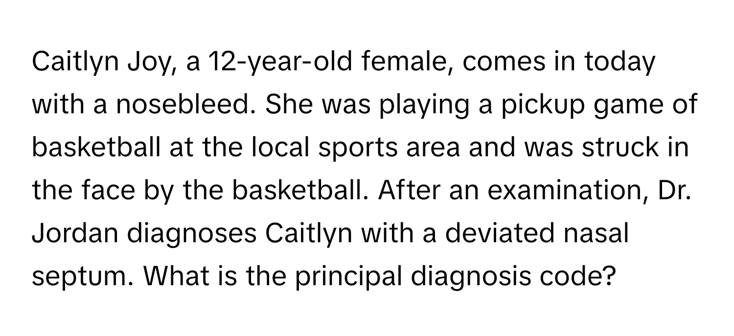 Caitlyn Joy, a 12-year-old female, comes in today with a nosebleed. She was playing a pickup game of basketball at the local sports area and was struck in the face by the basketball. After an examination, Dr. Jordan diagnoses Caitlyn with a deviated nasal septum. What is the principal diagnosis code?