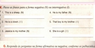 Passe as frases para a forma negativa (N) ou interrogativa (I). 
1. This is a sheep. (N) 4. He is my father. (N) 
__ 
2. He is a clown. ( Ⅱ ) 5. That boy is my brother. ( 1 ) 
__ 
3. Jessica is my mother. (N) 6. She is a girl. ( 1) 
__ 
G. Responda às perguntas na forma afirmativa ou negativa, conforme os palhacinhos