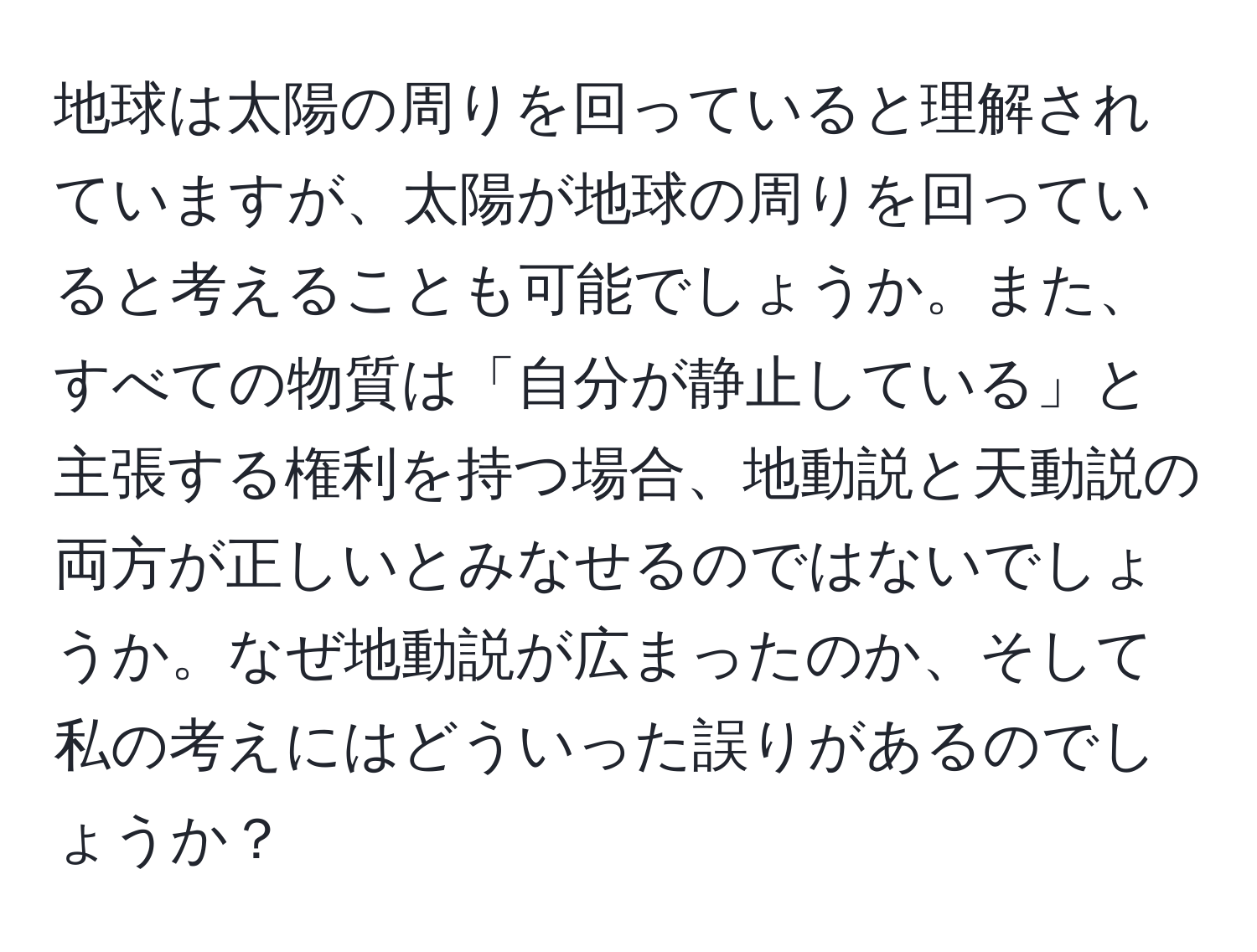 地球は太陽の周りを回っていると理解されていますが、太陽が地球の周りを回っていると考えることも可能でしょうか。また、すべての物質は「自分が静止している」と主張する権利を持つ場合、地動説と天動説の両方が正しいとみなせるのではないでしょうか。なぜ地動説が広まったのか、そして私の考えにはどういった誤りがあるのでしょうか？