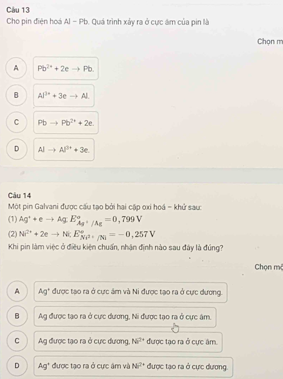 Cho pin điện hoá AI-Pb 0. Quá trình xảy ra ở cực âm của pin là
Chọn m
A Pb^(2+)+2eto Pb.
B Al^(3+)+3eto Al.
C Pbto Pb^(2+)+2e.
D AIto AI^(3+)+3e. 
Câu 14
Một pin Galvani được cấu tạo bởi hai cặp oxi hoá - khử sau:
(1) Ag^++eto Ag; E_Ag^+/Ag°=0,799V
(2) Ni^(2+)+2eto Ni; E_Ni^(2+)/Ni°=-0,257V
Khi pin làm việc ở điều kiện chuẩn, nhận định nào sau đây là đúng?
Chọn mộ
A Ag^+ được tạo ra ở cực âm và Ni được tạo ra ở cực dương.
B Ag được tạo ra ở cực dương, Ni được tạo ra ở cực âm.
C Ag được tạo ra ở cực dương, Ni^(2+) được tạo ra ở cực âm.
D Ag* được tạo ra ở cực âm và Ni^(2+) được tạo ra ở cực dương.