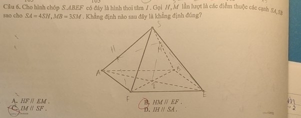 Cho hình chóp S.ABEF có đầy là hình thoi tâm 1. Gọi H, M lần lượt là các điểm thuộc các cạnh SA,SB
sao cho SA=4SH,MB=3SM. Khẳng định nào sau đây là khẳng định đúng?
A. HF//EM. B.
C. IMparallel SF. D. IHparallel SA.