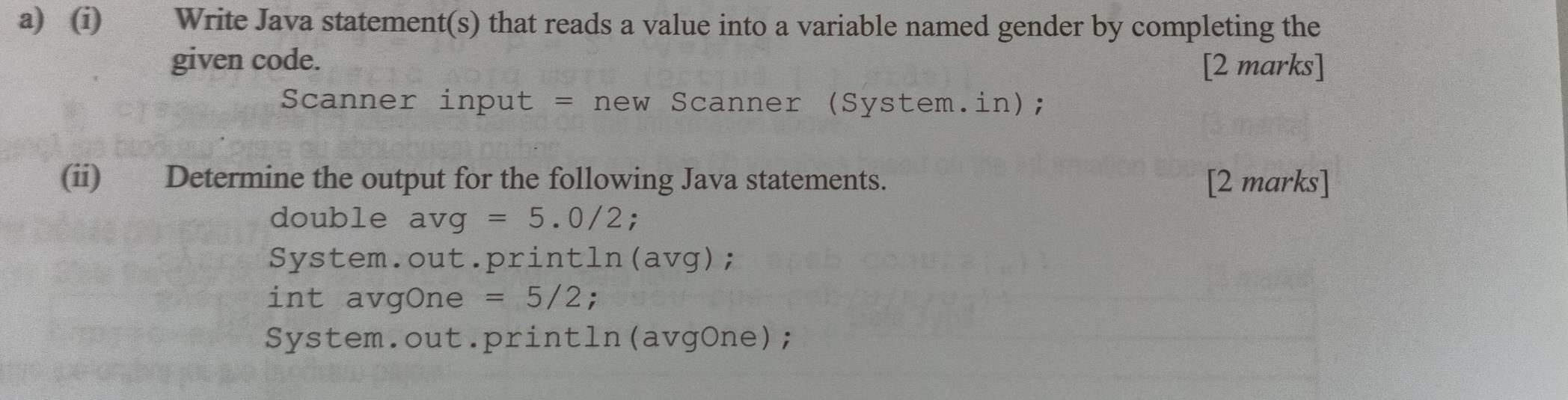 Write Java statement(s) that reads a value into a variable named gender by completing the 
given code. [2 marks] 
Scanner input = new Scanner (System.in); 
(ii) Determine the output for the following Java statements. [2 marks] 
double avg=5.0/2 : 
System.out.print cln (a v g); 
int avgOne =5/2; 
System.out.println(avgOne);