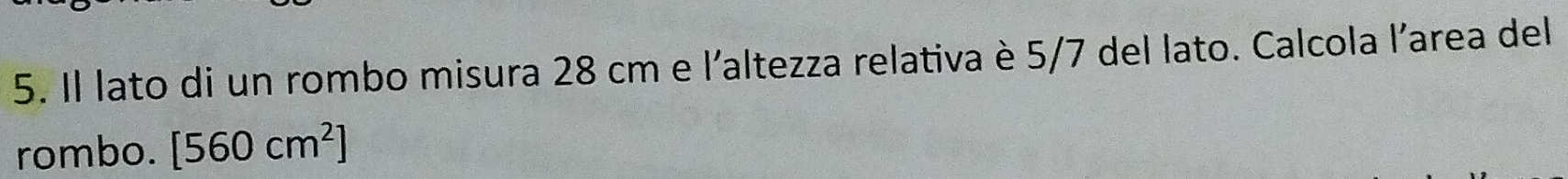 Il lato di un rombo misura 28 cm e l'altezza relativa è 5/7 del lato. Calcola l'area del 
rombo. [560cm^2]