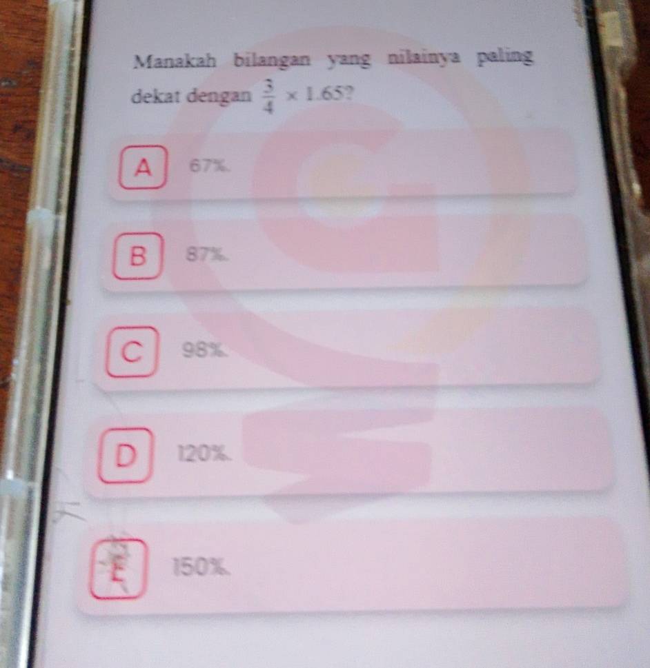 Manakah bilangan yang nilainya paling
dekat dengan  3/4 * 1.65 ?
A 67%.
B 87%.
C 98%.
D 120%.
150%.