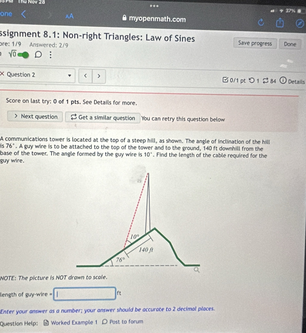 PM Thu Nóv 28
.
one myopenmath.com
ssignment 8.1: Non-right Triangles: Law of Sines
Save progress
bre: 1/9 Answered: 2/9 Done
sqrt(0)
× Question 2 < > Details
□ 0/1 ptつ 1 ? 84 odot
Score on last try: 0 of 1 pts. See Details for more.
Next question Get a similar question You can retry this question below
A communications tower is located at the top of a steep hill, as shown. The angle of inclination of the hill
is 76°. A guy wire is to be attached to the top of the tower and to the ground, 140 ft downhill from the
base of the tower. The angle formed by the guy wire is 10°. Find the length of the cable required for the
guy wire.
NOTE: The picture is NOT drawn to scale.
length of guy-wire =
ft
Enter your answer as a number; your answer should be accurate to 2 decimal places.
Question Help: Worked Example 1 D Post to forum