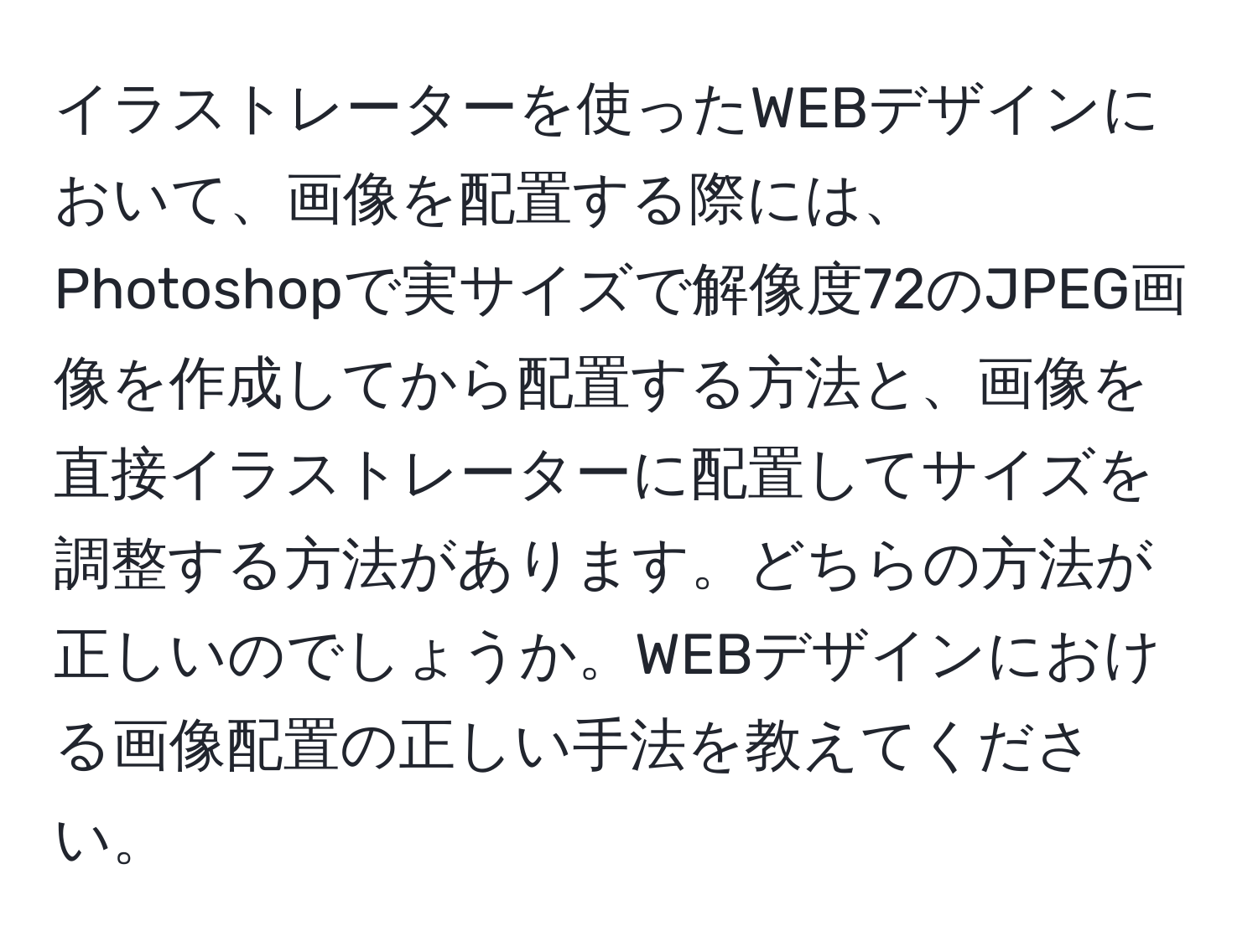 イラストレーターを使ったWEBデザインにおいて、画像を配置する際には、Photoshopで実サイズで解像度72のJPEG画像を作成してから配置する方法と、画像を直接イラストレーターに配置してサイズを調整する方法があります。どちらの方法が正しいのでしょうか。WEBデザインにおける画像配置の正しい手法を教えてください。