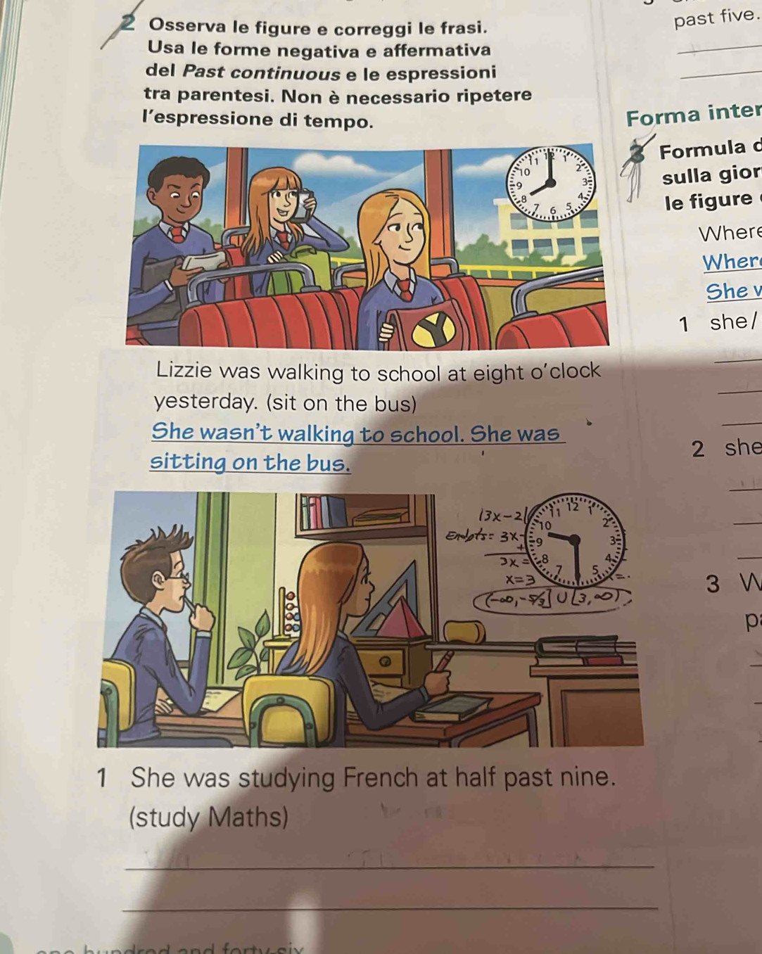 Osserva le figure e correggi le frasi.
past five.
Usa le forme negativa e affermativa
_
del Past continuous e le espressioni
_
tra parentesi. Non è necessario ripetere
l’espressione di tempo.
Forma inter
Formula c
sulla gior
le figure
Where
Wher
She v
1 she/
Lizzie was walking to school at eight o'clock
_
yesterday. (sit on the bus)
_
She wasn't walking to school. She was
_
sitting on the bus. 2 she
_
_
_
3 
1 She was studying French at half past nine.
(study Maths)
_
_